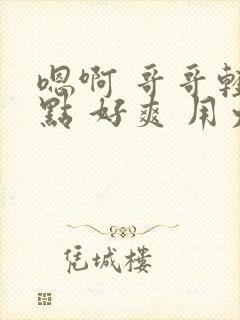 嗯啊 哥哥轻一点 好爽 用力