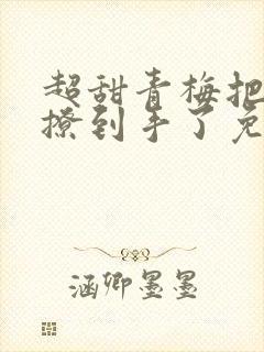 超甜青梅把竹马撩到手了免费阅读