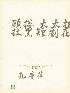 顾总 太太把你拉黑短剧在线观看免费