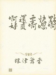 啊还要快点好大好爽啊嗯啊啊快点