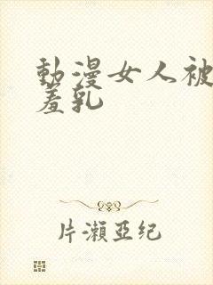 动漫女人被x吸羞乳