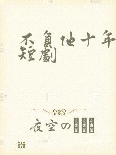 不负他十年情深短剧