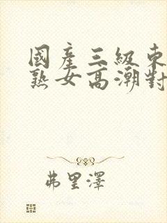 国产三级东北老熟女高潮对白