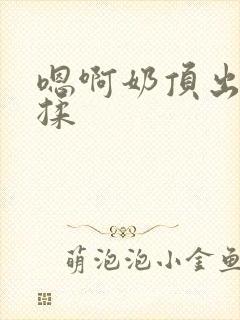 嗯啊奶顶出来了揉