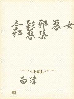 全彩邪恶女少h邪恶集