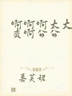 啊啊啊太大了好爽啊公公