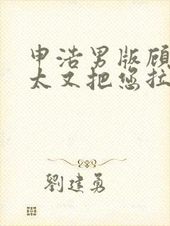 申浩男版顾总太太又把您拉黑