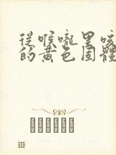 从喉咙里咳出来的黄色固体是什么