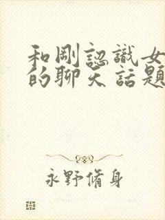 和刚认识女孩子的聊天话题