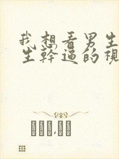 我想看男生和女生干逼的视频