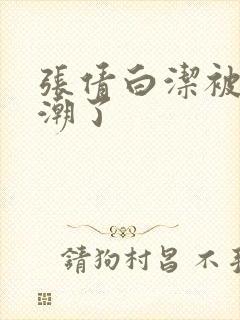 张倩白洁被弄高潮了