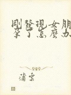 刚发现女朋友怀孕了怎么办