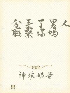 分手了男人还会联系你吗