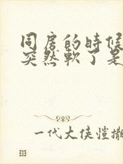 同房的时候男性突然软了是什么原因