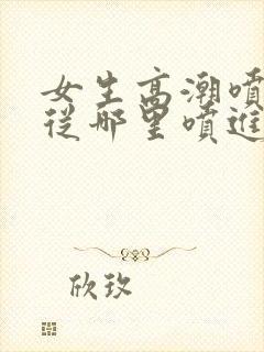 女生高潮喷水是从哪里喷进去的