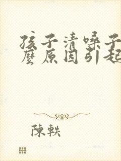 孩子清嗓子是什么原因引起的