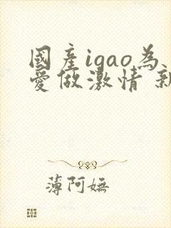 国产igao为爱做激情 新年