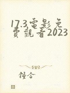 17.3电影免费观看2023年上映时间表