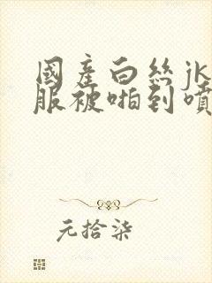 国产白丝jk制服被啪到喷水