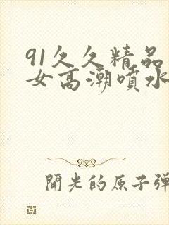 91久久精品美女高潮喷水