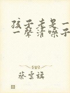 孩子老是一会咳一声清嗓子怎么办