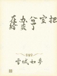 在办公室把人妻给爽了