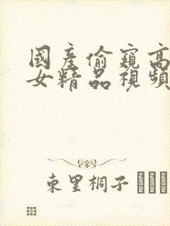 国产偷窥高潮熟女精品视频