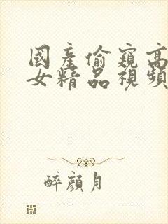 国产偷窥高潮熟女精品视频