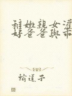 稚嫩亲女灌满h好爸爸与乖女儿