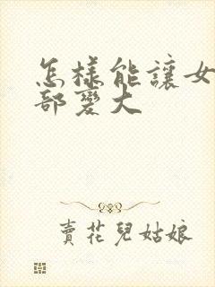 怎样能让女人胸部变大