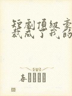 短剧顶级豪门总裁成了我的金丝雀大结局