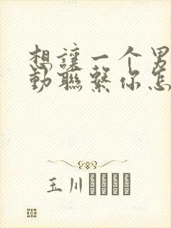 想让一个男人主动联系你怎么做