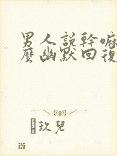 男人说干嘛呢怎么幽默回复