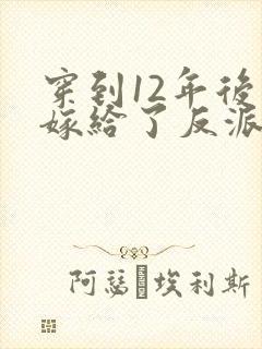 穿到12年后我嫁给了反派大反派 小说免费