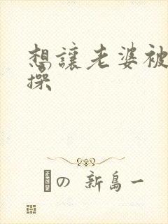 想让老婆被别人操封面