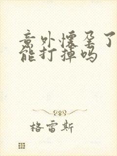 意外怀孕了咋办能打掉吗