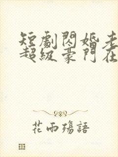 短剧闪婚老公是超级豪门在线观看