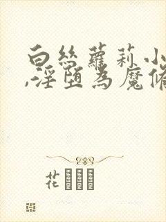 白丝萝莉小师妹,淫堕为魔修胯下的邪媚仙女