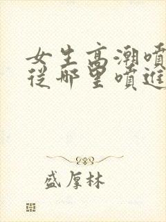 女生高潮喷水是从哪里喷进去的