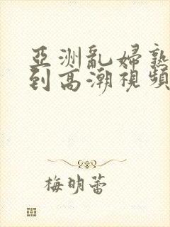 亚洲乱妇熟女爽到高潮视频高清