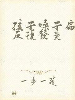 孩子嗓子扁桃体反复发炎