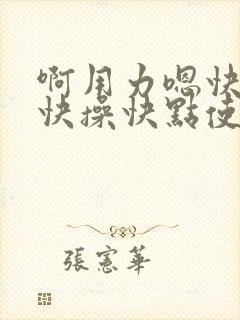 啊用力嗯快一点快操快点使劲操啊嗯嗯啊