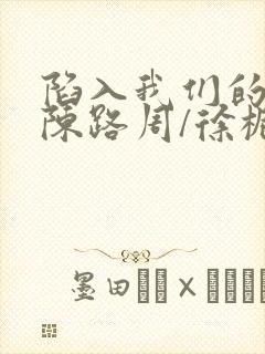 陷入我们的热恋陈路周/徐栀免费阅