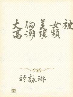 大胸美女被弄到高潮视频