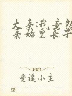 大秦:我竟然是秦始皇长子