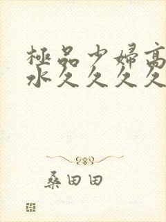 极品少妇高潮喷水久久久久久