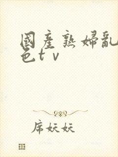 国产熟妇乱妇熟色tⅴ