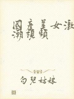 国产美女激情高潮视频