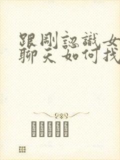 跟刚认识女孩子聊天如何找话题