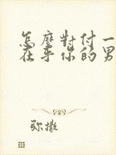 怎么对付一个不在乎你的男人